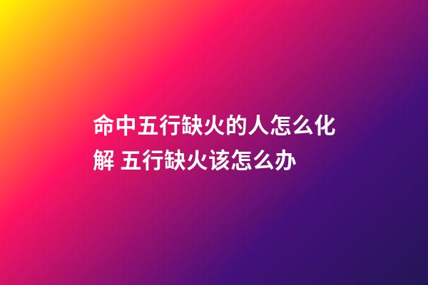 命中五行缺火的人怎么化解 五行缺火该怎么办